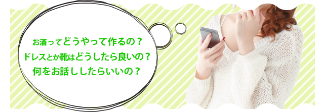 お酒ってどうやって作るの?ドレスとか靴はどうしたらいいの?何をお話ししたらいいの?